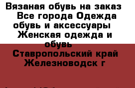 Вязаная обувь на заказ  - Все города Одежда, обувь и аксессуары » Женская одежда и обувь   . Ставропольский край,Железноводск г.